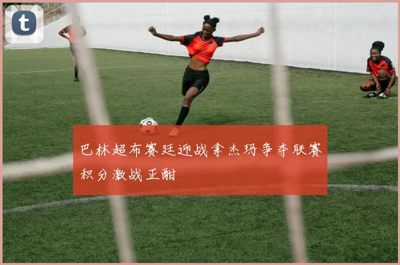 巴林超布赛廷迎战拿杰玛争夺联赛积分激战正酣