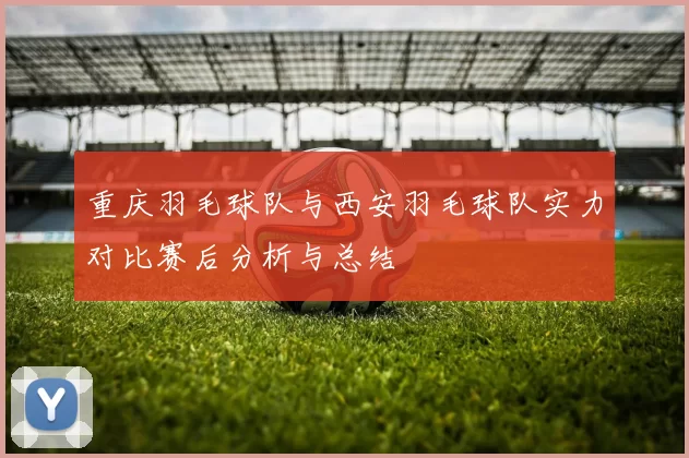 重庆羽毛球队与西安羽毛球队实力对比赛后分析与总结