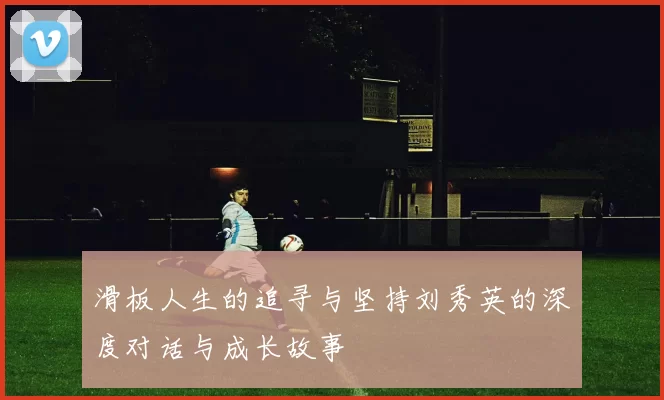 滑板人生的追寻与坚持刘秀英的深度对话与成长故事