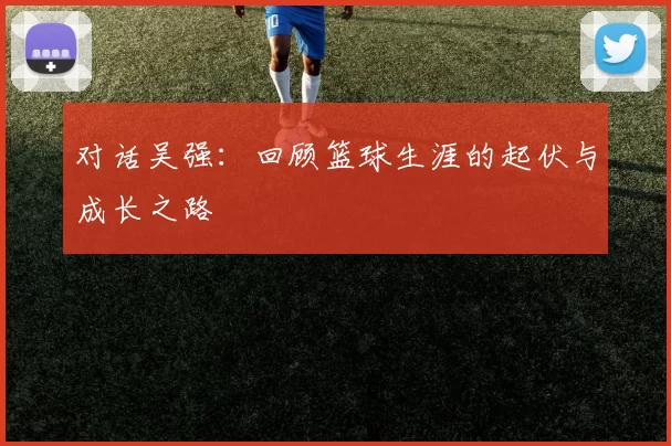 对话吴强：回顾篮球生涯的起伏与成长之路