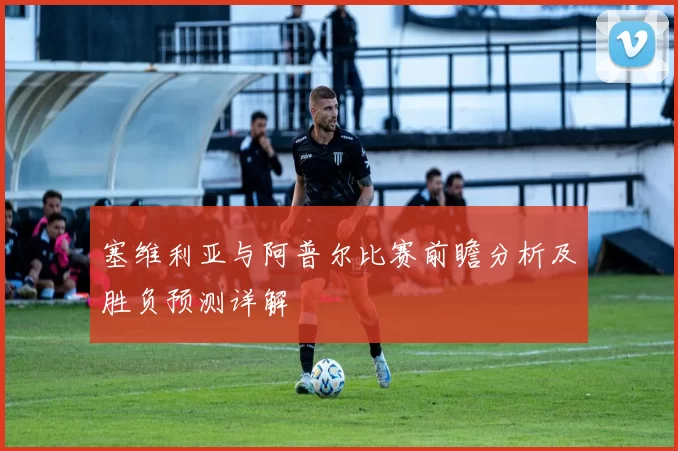 塞维利亚与阿普尔比赛前瞻分析及胜负预测详解