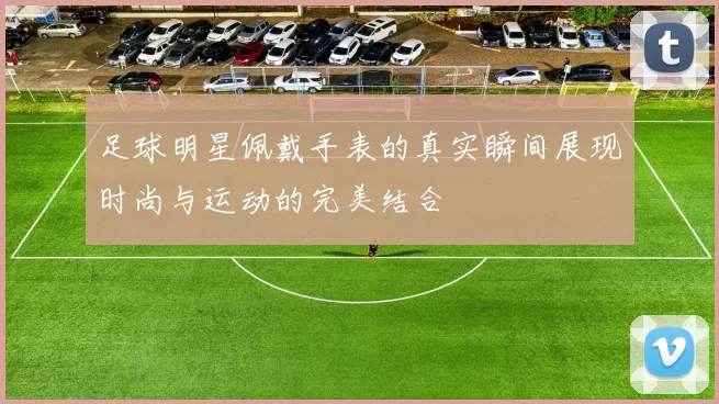 足球明星佩戴手表的真实瞬间展现时尚与运动的完美结合