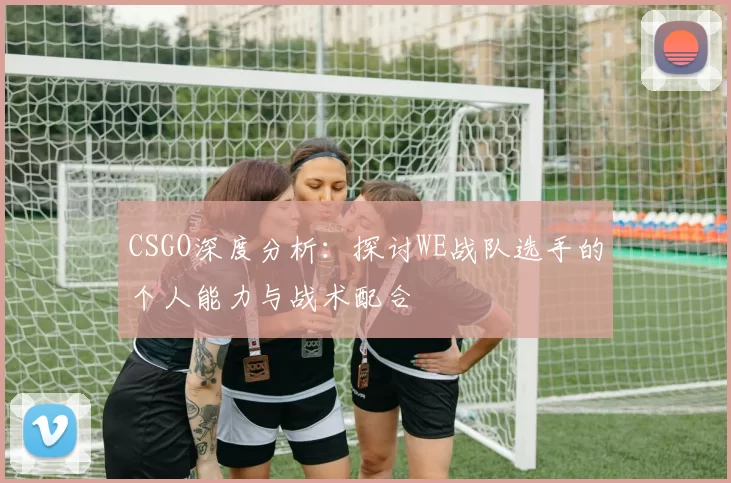 CSGO深度分析：探讨WE战队选手的个人能力与战术配合