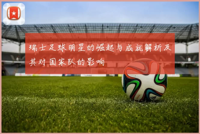 瑞士足球明星的崛起与成就解析及其对国家队的影响