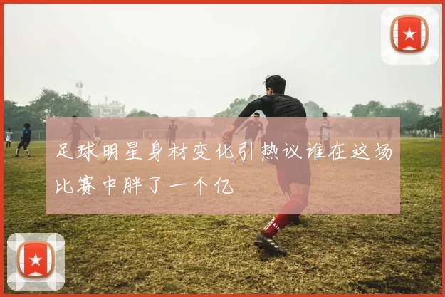 足球明星身材变化引热议谁在这场比赛中胖了一个亿