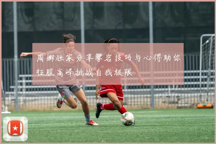 周娜独家分享攀岩技巧与心得助你征服高峰挑战自我极限