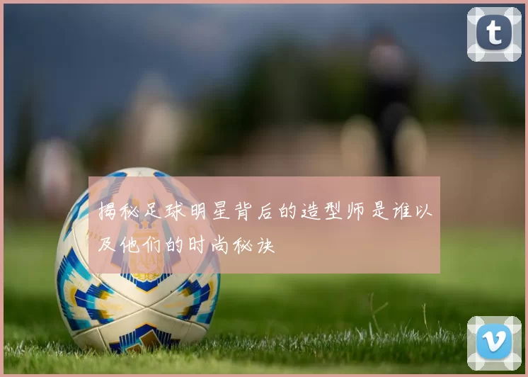 揭秘足球明星背后的造型师是谁以及他们的时尚秘诀