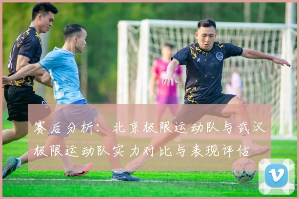 赛后分析：北京极限运动队与武汉极限运动队实力对比与表现评估