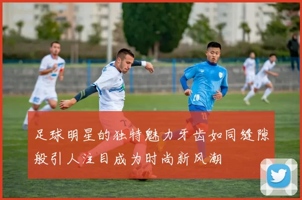足球明星的独特魅力牙齿如同缝隙般引人注目成为时尚新风潮