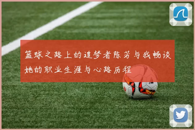 篮球之路上的追梦者陈芳与我畅谈她的职业生涯与心路历程