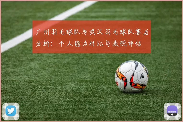 广州羽毛球队与武汉羽毛球队赛后分析：个人能力对比与表现评估