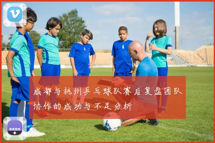 成都与杭州乒乓球队赛后复盘团队协作的成功与不足分析