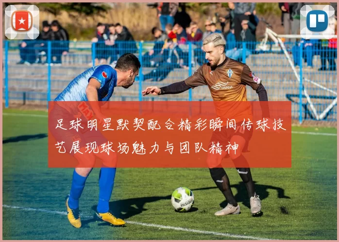 足球明星默契配合精彩瞬间传球技艺展现球场魅力与团队精神