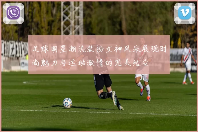 足球明星潮流装扮女神风采展现时尚魅力与运动激情的完美结合
