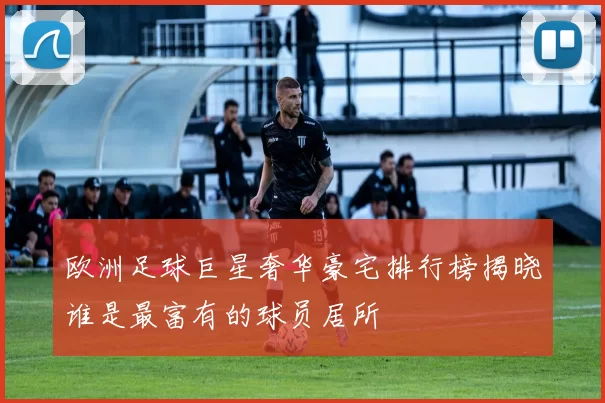 欧洲足球巨星奢华豪宅排行榜揭晓谁是最富有的球员居所
