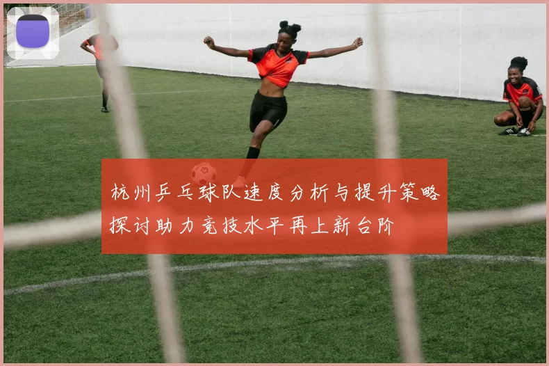 杭州乒乓球队速度分析与提升策略探讨助力竞技水平再上新台阶