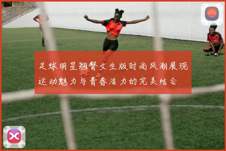 足球明星翘臀女生版时尚风潮展现运动魅力与青春活力的完美结合