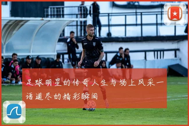足球明星的传奇人生与场上风采一语道尽的精彩瞬间