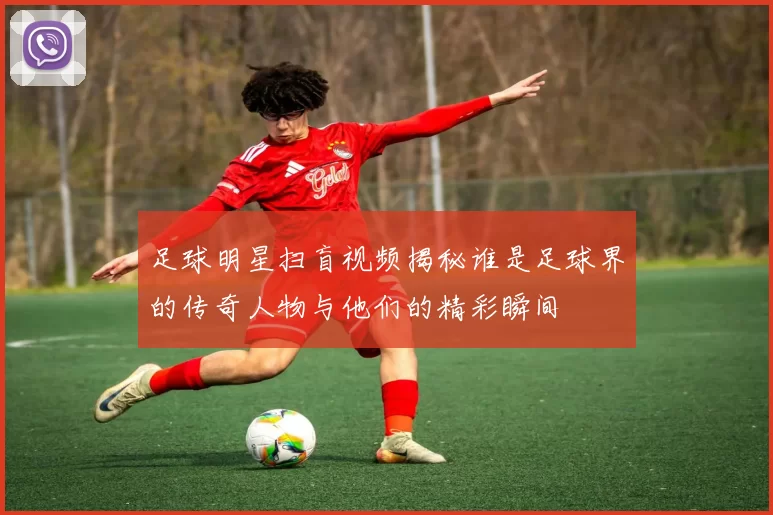 足球明星扫盲视频揭秘谁是足球界的传奇人物与他们的精彩瞬间