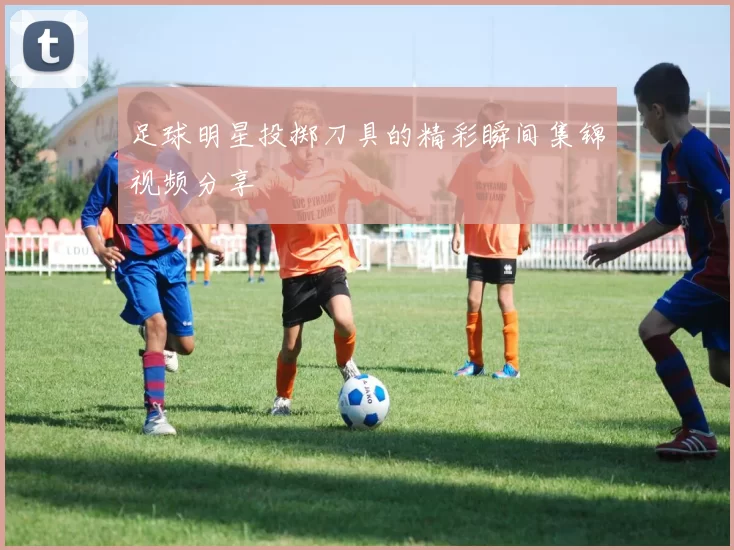 足球明星投掷刀具的精彩瞬间集锦视频分享