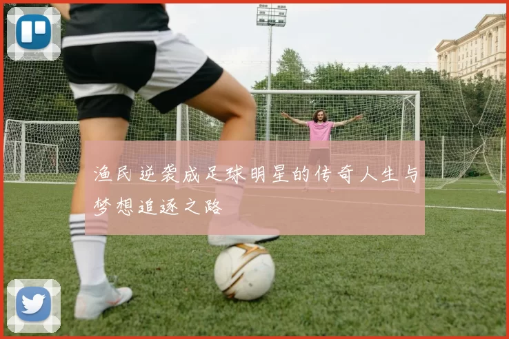 渔民逆袭成足球明星的传奇人生与梦想追逐之路