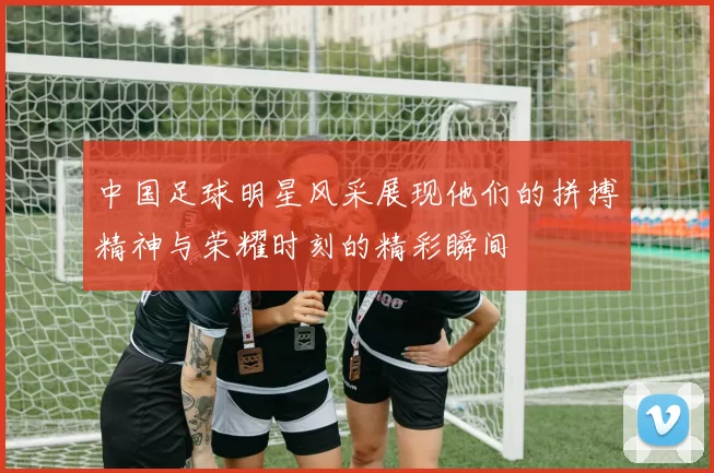 中国足球明星风采展现他们的拼搏精神与荣耀时刻的精彩瞬间