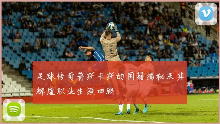 足球传奇普斯卡斯的国籍揭秘及其辉煌职业生涯回顾