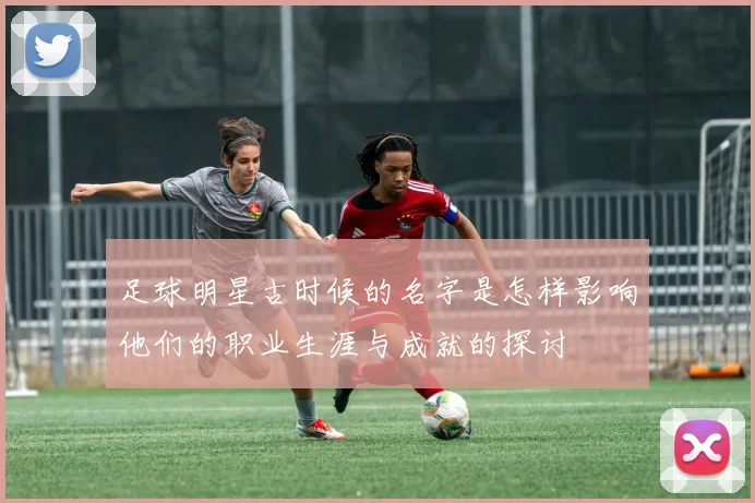 足球明星古时候的名字是怎样影响他们的职业生涯与成就的探讨