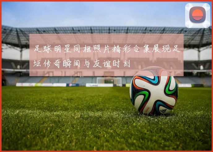 足球明星同框照片精彩合集展现足坛传奇瞬间与友谊时刻