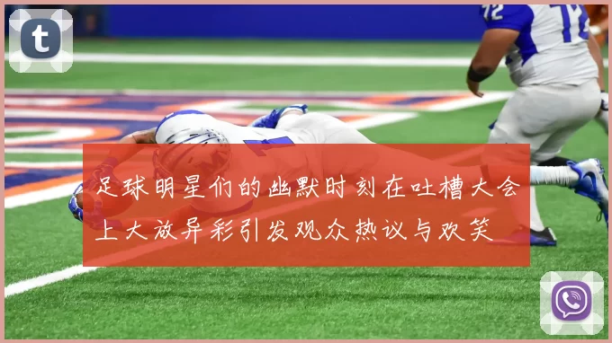足球明星们的幽默时刻在吐槽大会上大放异彩引发观众热议与欢笑