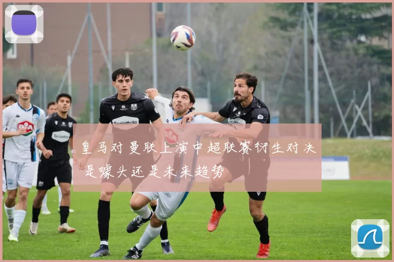 皇马对曼联上演中超联赛衍生对决 是噱头还是未来趋势