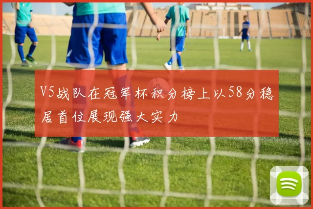 V5战队在冠军杯积分榜上以58分稳居首位展现强大实力