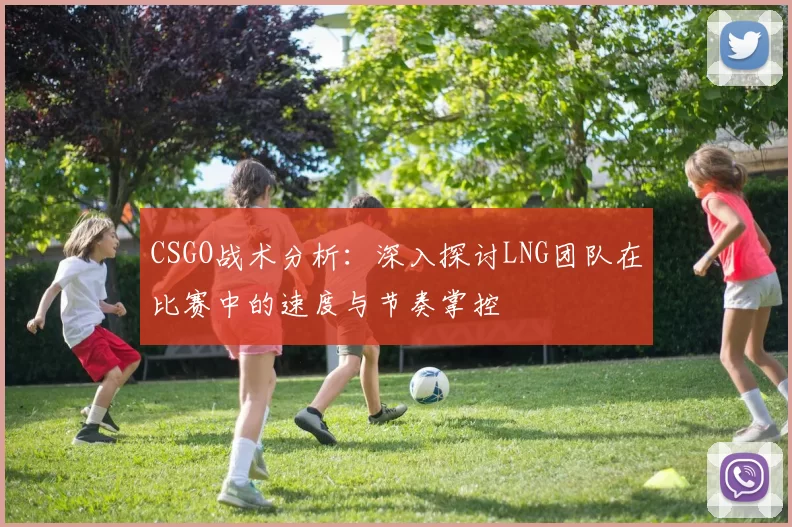 CSGO战术分析：深入探讨LNG团队在比赛中的速度与节奏掌控