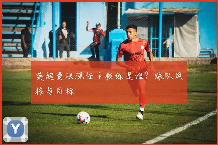 英超曼联现任主教练是谁？球队风格与目标