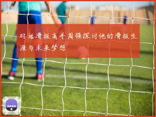 对话滑板高手周强探讨他的滑板生涯与未来梦想