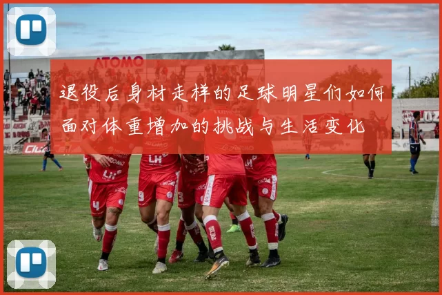 退役后身材走样的足球明星们如何面对体重增加的挑战与生活变化