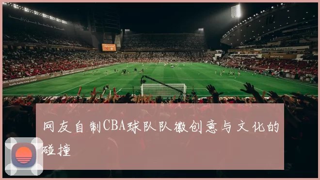网友自制CBA球队队徽创意与文化的碰撞