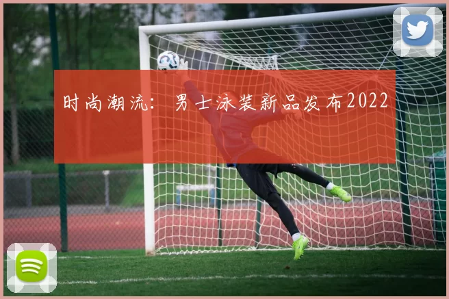 时尚潮流：男士泳装新品发布2022