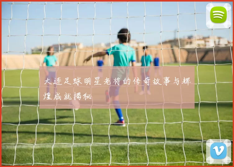 大连足球明星老将的传奇故事与辉煌成就揭秘