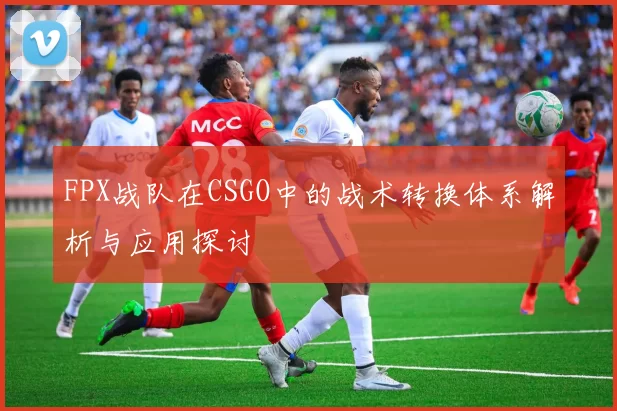 FPX战队在CSGO中的战术转换体系解析与应用探讨