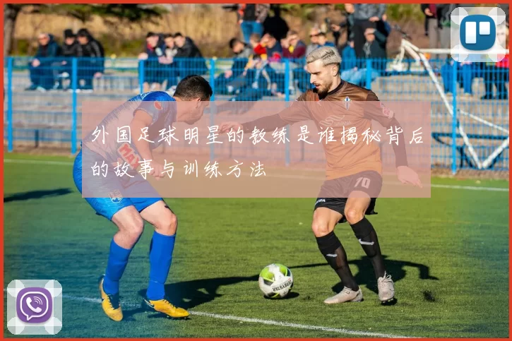 外国足球明星的教练是谁揭秘背后的故事与训练方法