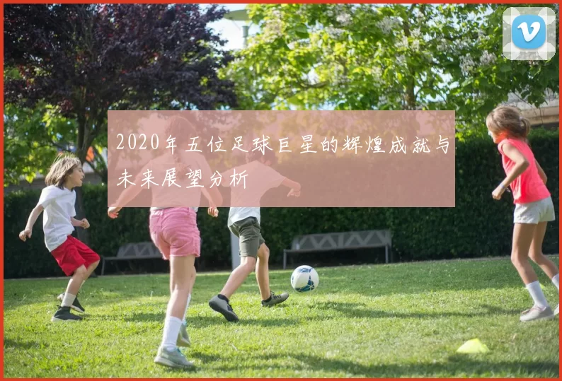 2020年五位足球巨星的辉煌成就与未来展望分析