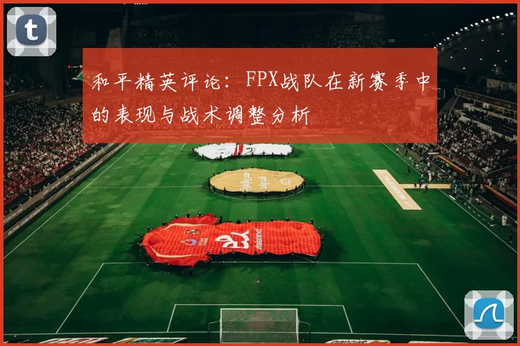 和平精英评论：FPX战队在新赛季中的表现与战术调整分析