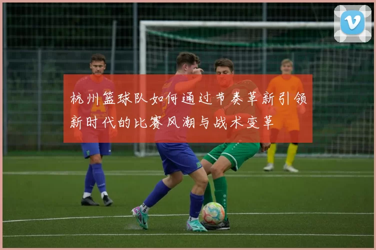 杭州篮球队如何通过节奏革新引领新时代的比赛风潮与战术变革