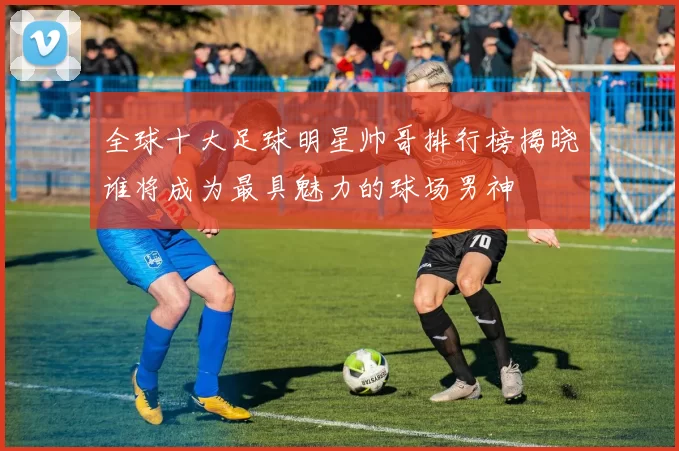 全球十大足球明星帅哥排行榜揭晓谁将成为最具魅力的球场男神