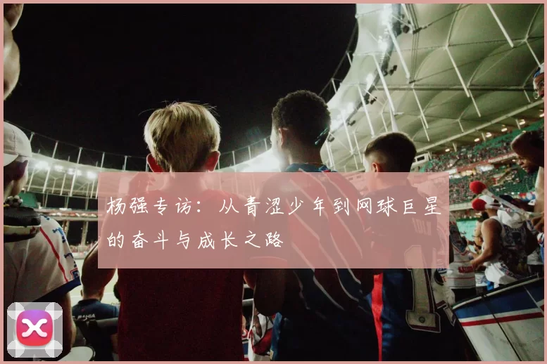 杨强专访：从青涩少年到网球巨星的奋斗与成长之路