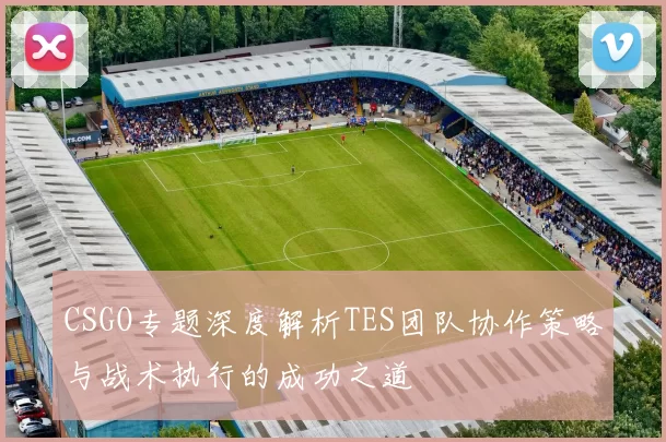 CSGO专题深度解析TES团队协作策略与战术执行的成功之道