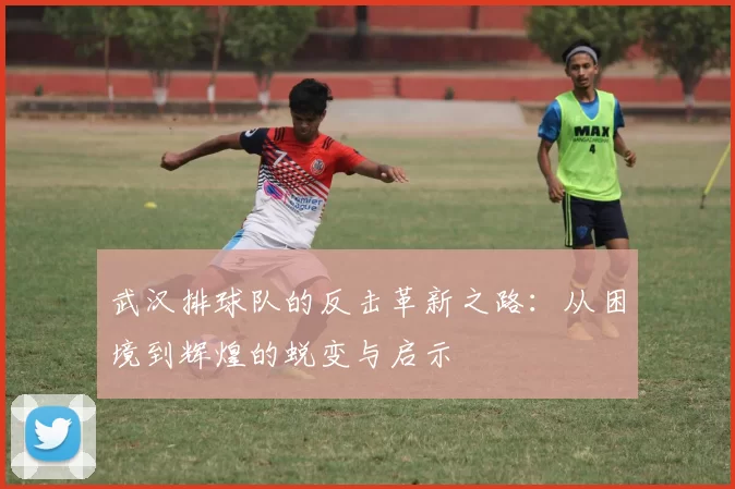 武汉排球队的反击革新之路：从困境到辉煌的蜕变与启示