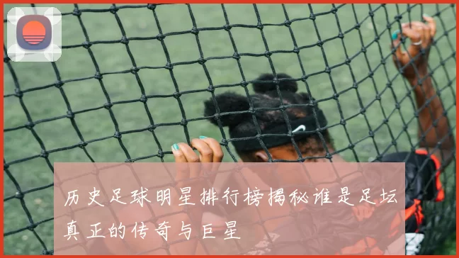 历史足球明星排行榜揭秘谁是足坛真正的传奇与巨星