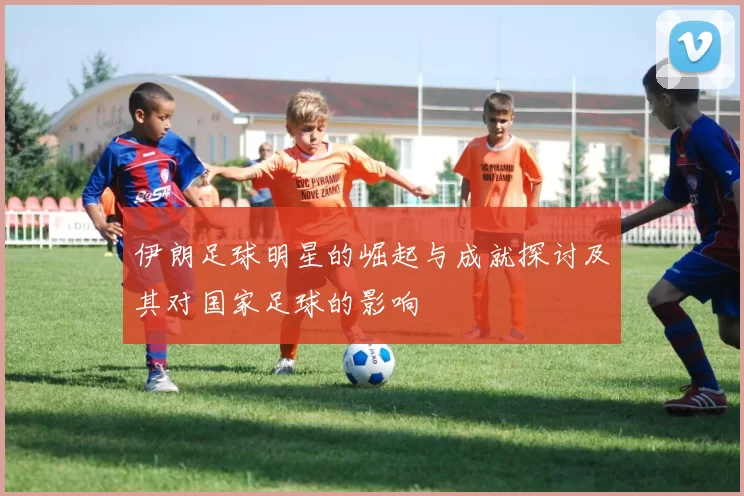伊朗足球明星的崛起与成就探讨及其对国家足球的影响